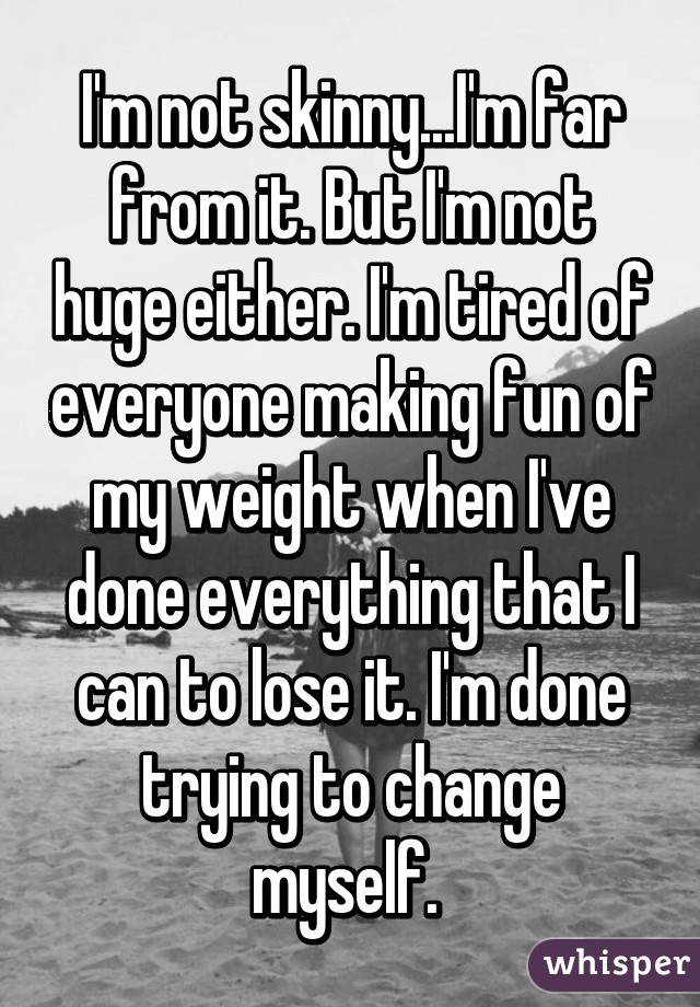 I'm not skinny...I'm far from it. But I'm not huge either. I'm tired of everyone making fun of my weight when I've done everything that I can to lose it. I'm done trying to change myself. 