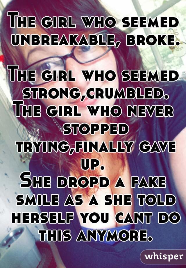 The girl who seemed unbreakable, broke. 
The girl who seemed strong,crumbled.
The girl who never stopped trying,finally gave up. 
She dropd a fake smile as a she told herself you cant do this anymore.