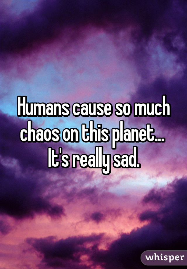 Humans cause so much chaos on this planet... 
It's really sad.