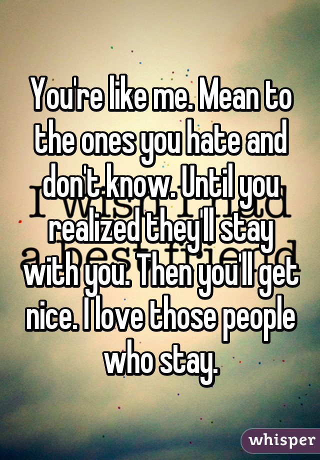 You're like me. Mean to the ones you hate and don't know. Until you realized they'll stay with you. Then you'll get nice. I love those people who stay.