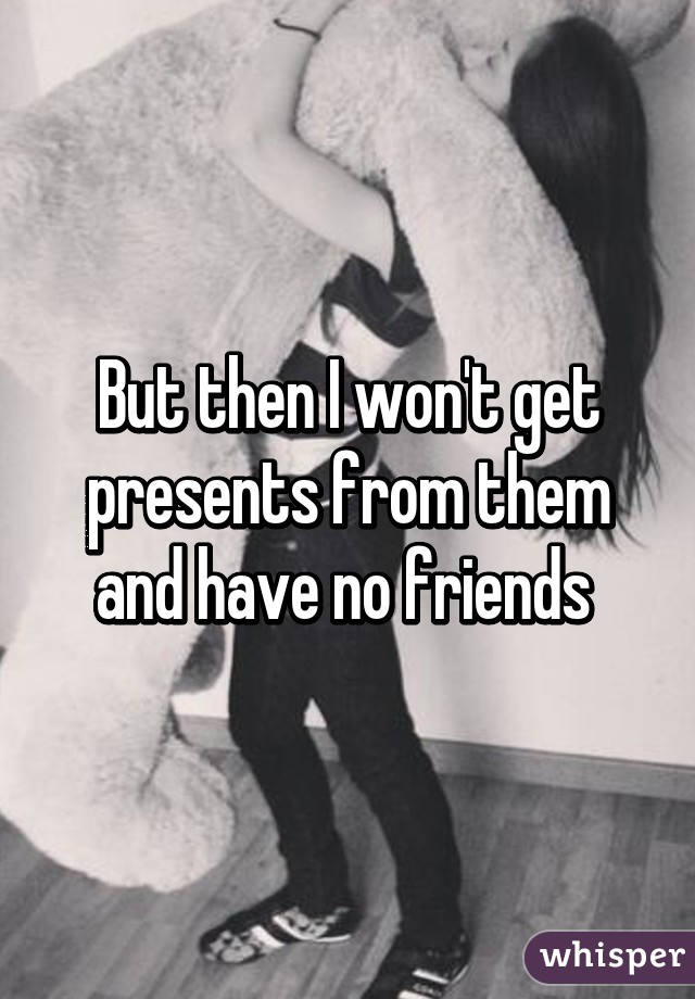 But then I won't get presents from them and have no friends 