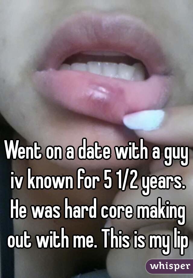 Went on a date with a guy iv known for 5 1/2 years. He was hard core making out with me. This is my lip