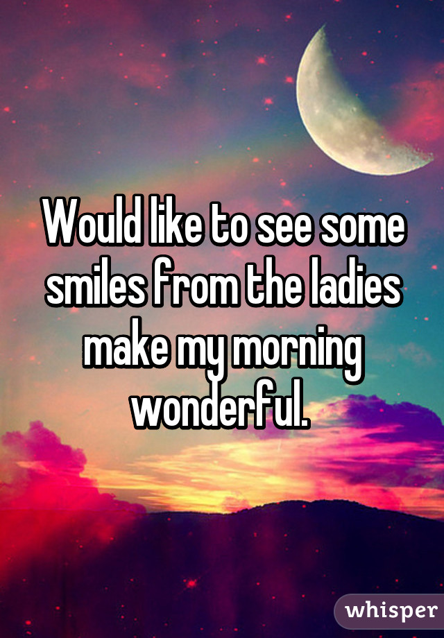 Would like to see some smiles from the ladies make my morning wonderful. 