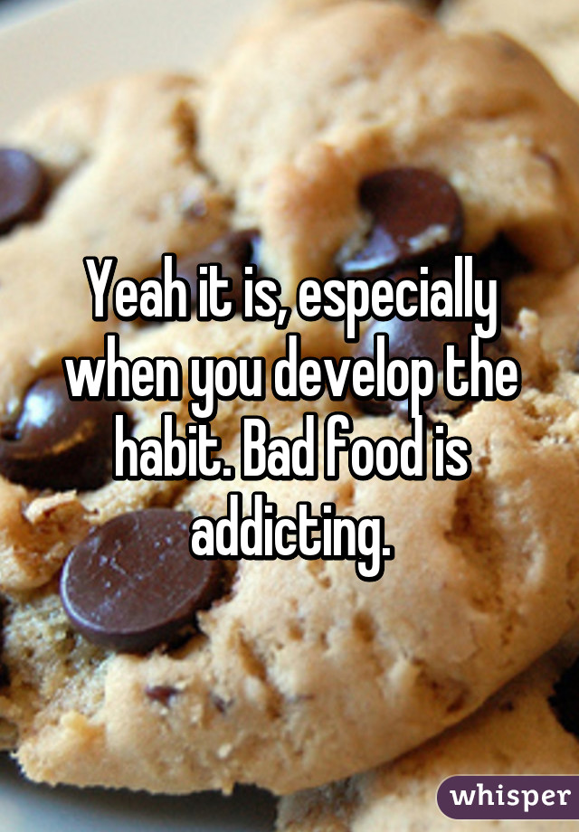 Yeah it is, especially when you develop the habit. Bad food is addicting.