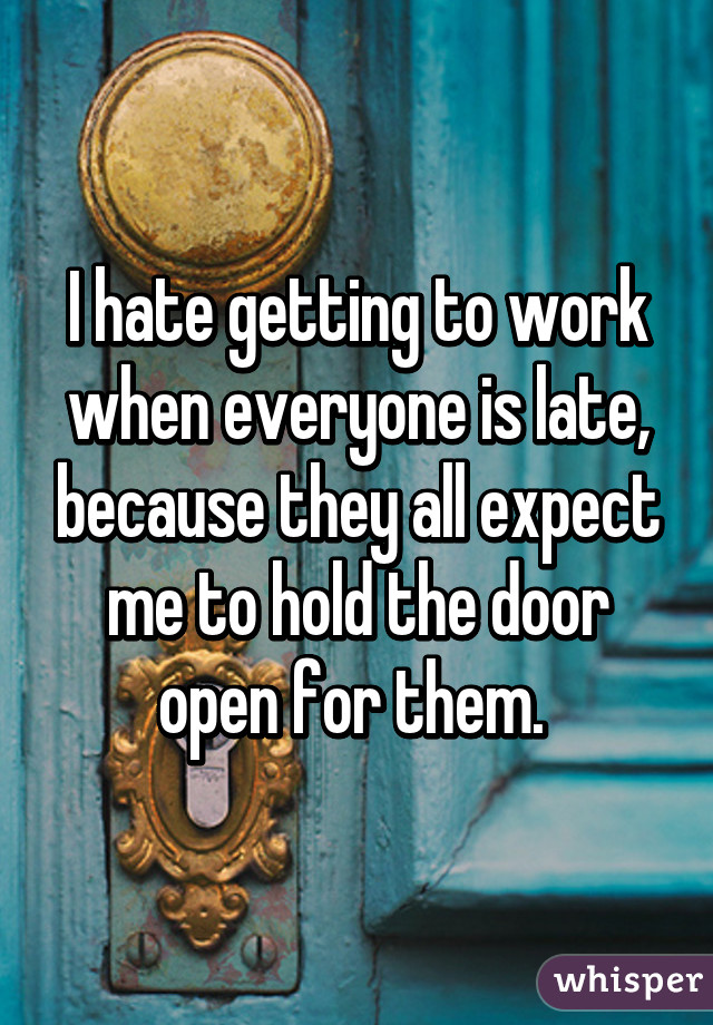 I hate getting to work when everyone is late, because they all expect me to hold the door open for them. 