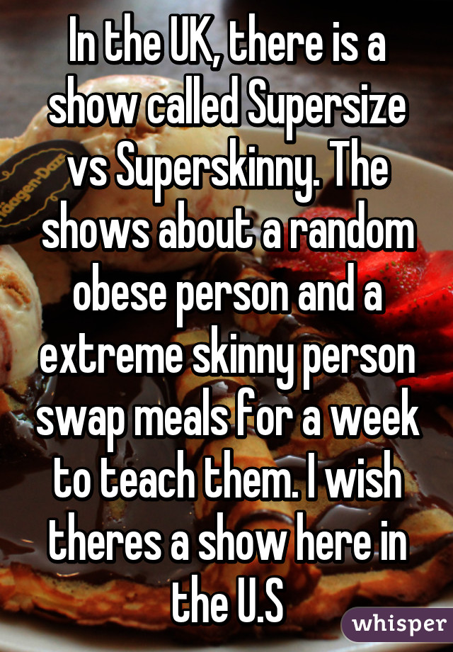 In the UK, there is a show called Supersize vs Superskinny. The shows about a random obese person and a extreme skinny person swap meals for a week to teach them. I wish theres a show here in the U.S