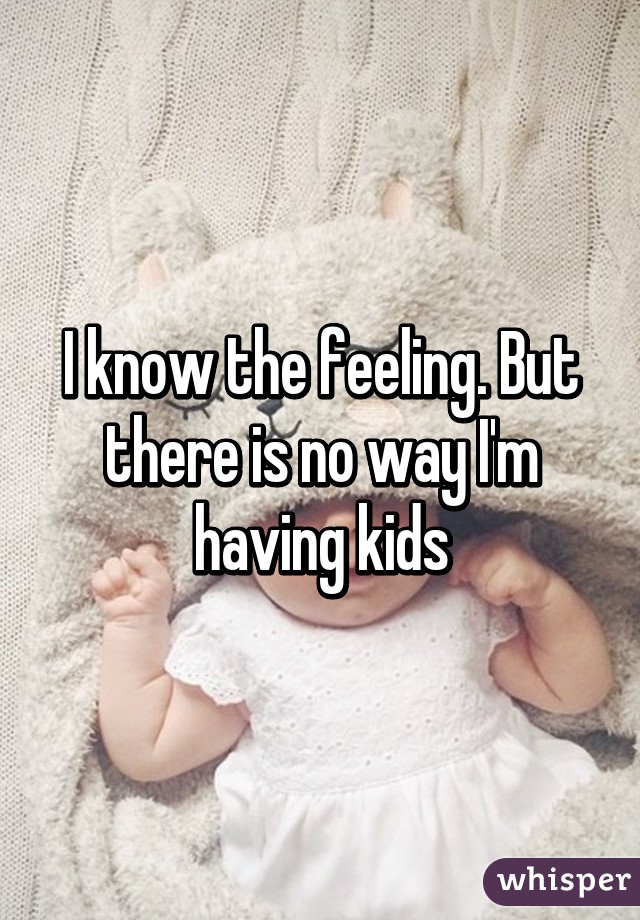 I know the feeling. But there is no way I'm having kids