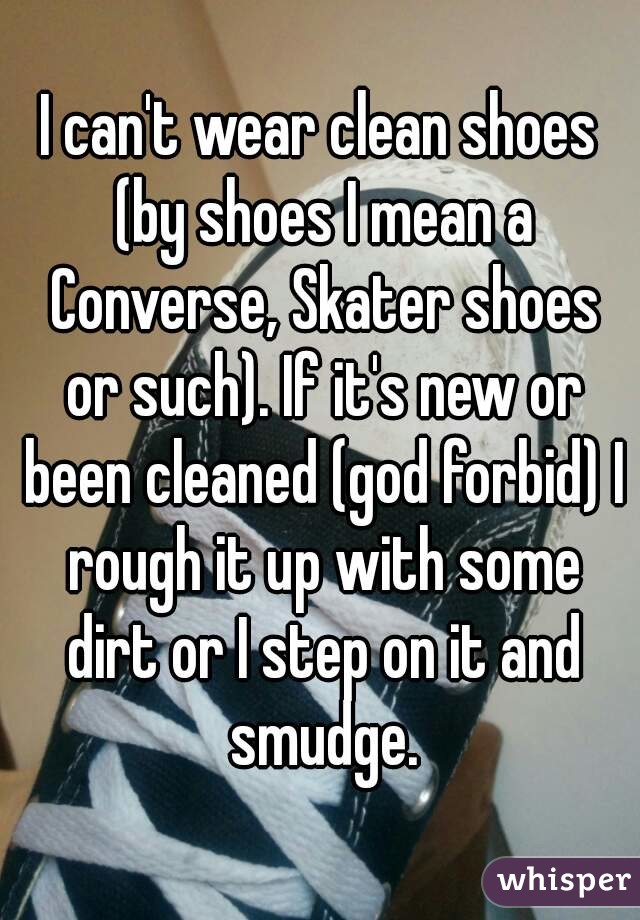 I can't wear clean shoes (by shoes I mean a Converse, Skater shoes or such). If it's new or been cleaned (god forbid) I rough it up with some dirt or I step on it and smudge.