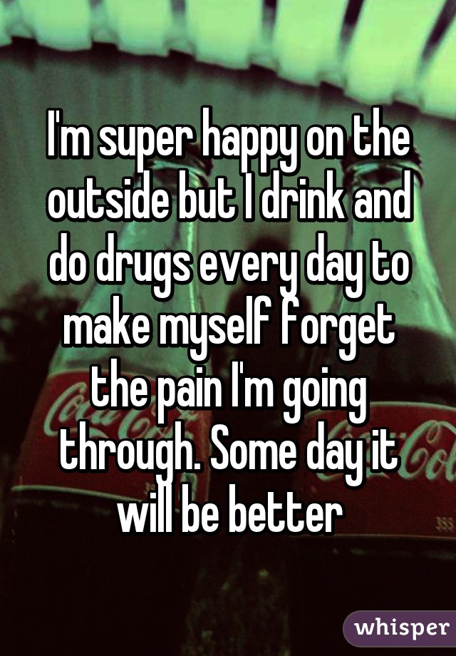 I'm super happy on the outside but I drink and do drugs every day to make myself forget the pain I'm going through. Some day it will be better