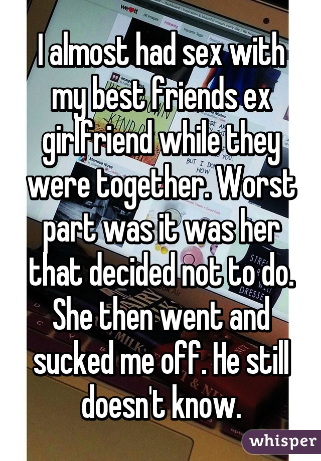 I almost had sex with my best friends ex girlfriend while they were together. Worst part was it was her that decided not to do. She then went and sucked me off. He still doesn't know.