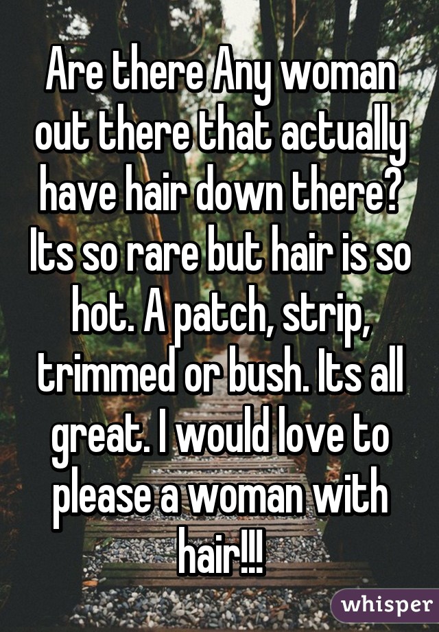 Are there Any woman out there that actually have hair down there? Its so rare but hair is so hot. A patch, strip, trimmed or bush. Its all great. I would love to please a woman with hair!!!