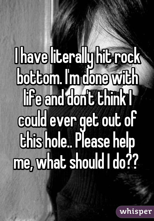 I have literally hit rock bottom. I'm done with life and don't think I could ever get out of this hole.. Please help me, what should I do?? 