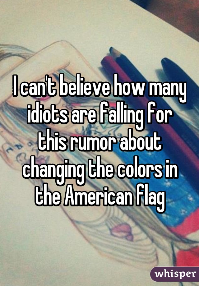 I can't believe how many idiots are falling for this rumor about changing the colors in the American flag