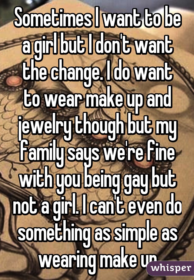 Sometimes I want to be a girl but I don't want the change. I do want to wear make up and jewelry though but my family says we're fine with you being gay but not a girl. I can't even do something as simple as wearing make up