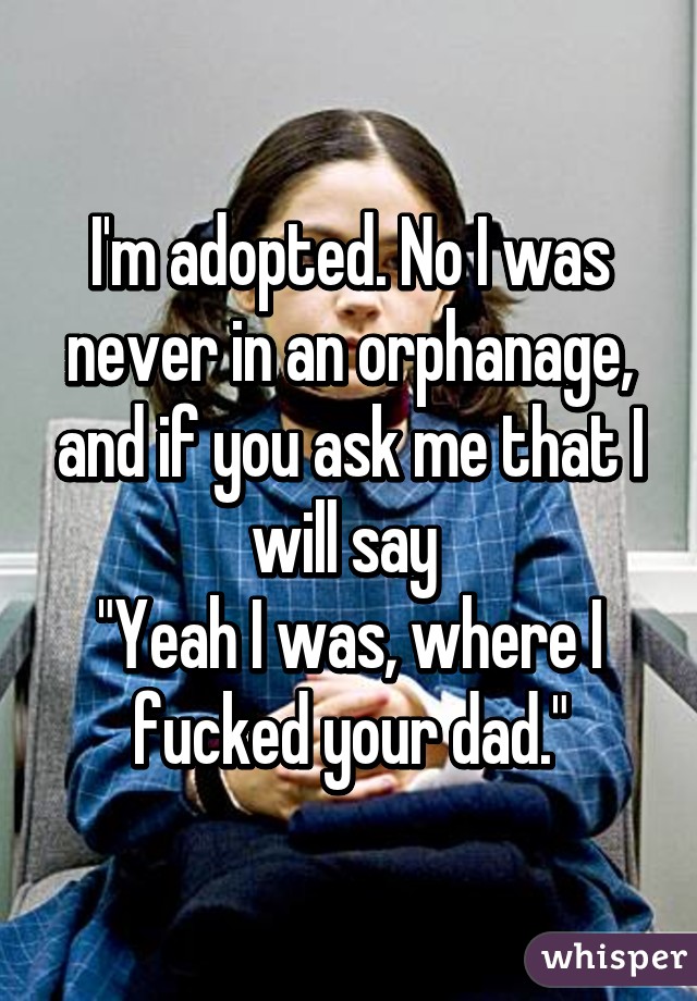 I'm adopted. No I was never in an orphanage, and if you ask me that I will say 
"Yeah I was, where I fucked your dad."