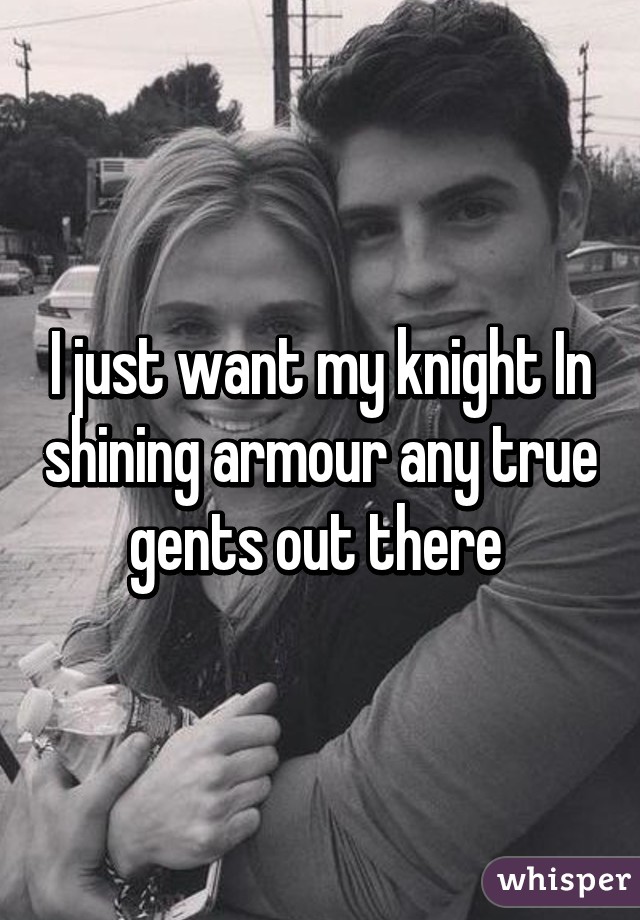 I just want my knight In shining armour any true gents out there 