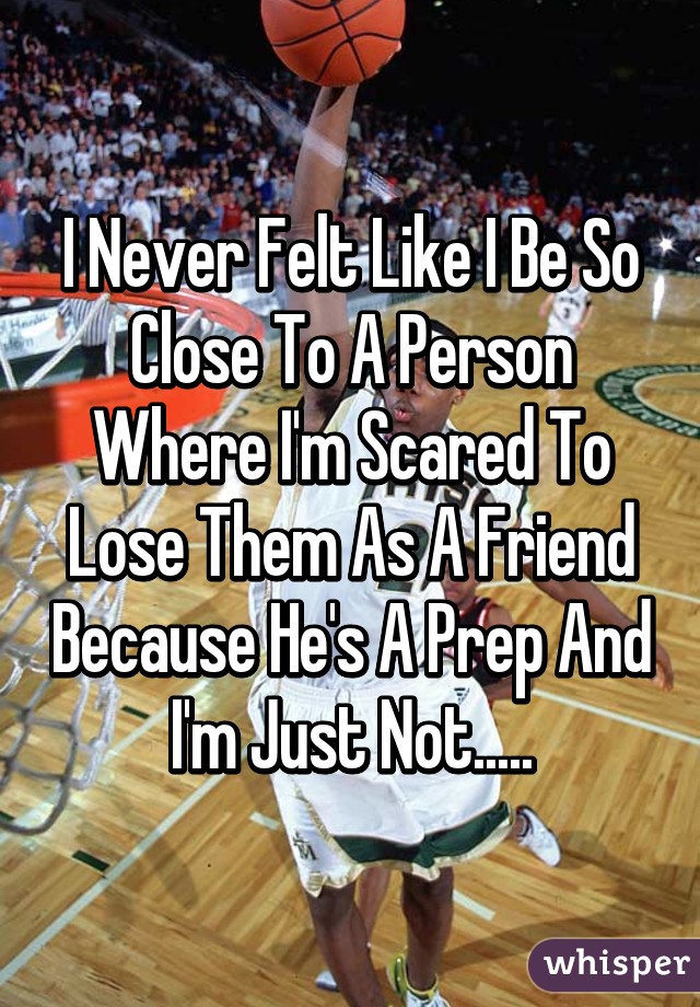 I Never Felt Like I Be So Close To A Person Where I'm Scared To Lose Them As A Friend Because He's A Prep And I'm Just Not.....