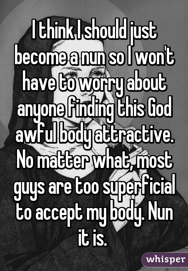 I think I should just become a nun so I won't have to worry about anyone finding this God awful body attractive. No matter what, most guys are too superficial to accept my body. Nun it is. 