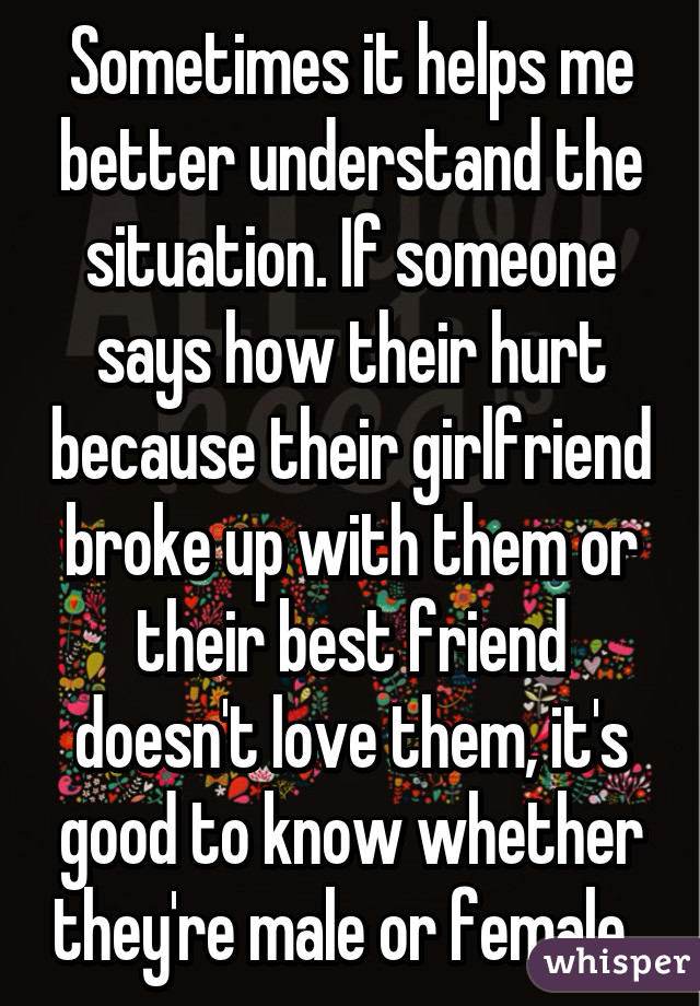 Sometimes it helps me better understand the situation. If someone says how their hurt because their girlfriend broke up with them or their best friend doesn't love them, it's good to know whether they're male or female. 