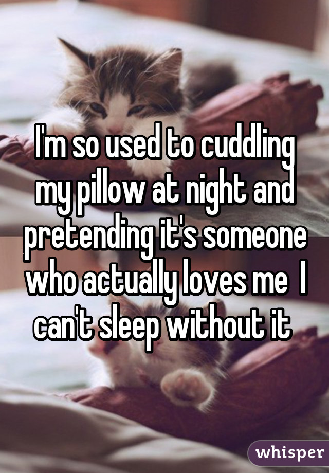 I'm so used to cuddling my pillow at night and pretending it's someone who actually loves me  I can't sleep without it 