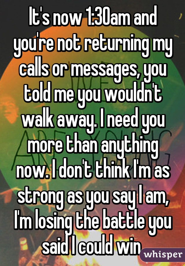 It's now 1:30am and you're not returning my calls or messages, you told me you wouldn't walk away. I need you more than anything now. I don't think I'm as strong as you say I am, I'm losing the battle you said I could win.