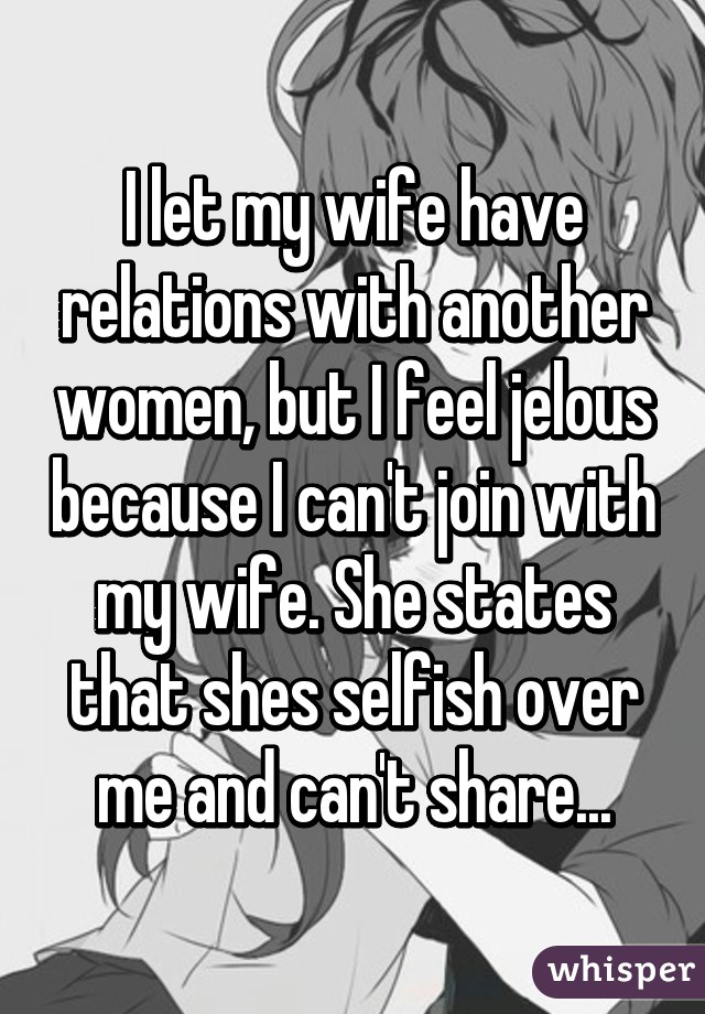 I let my wife have relations with another women, but I feel jelous because I can't join with my wife. She states that shes selfish over me and can't share...