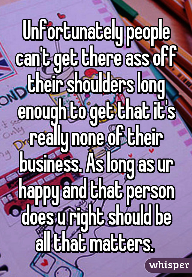 Unfortunately people can't get there ass off their shoulders long enough to get that it's really none of their business. As long as ur happy and that person does u right should be all that matters. 