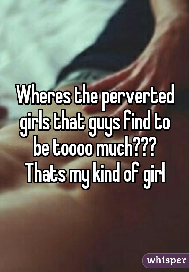 Wheres the perverted girls that guys find to be toooo much??? Thats my kind of girl