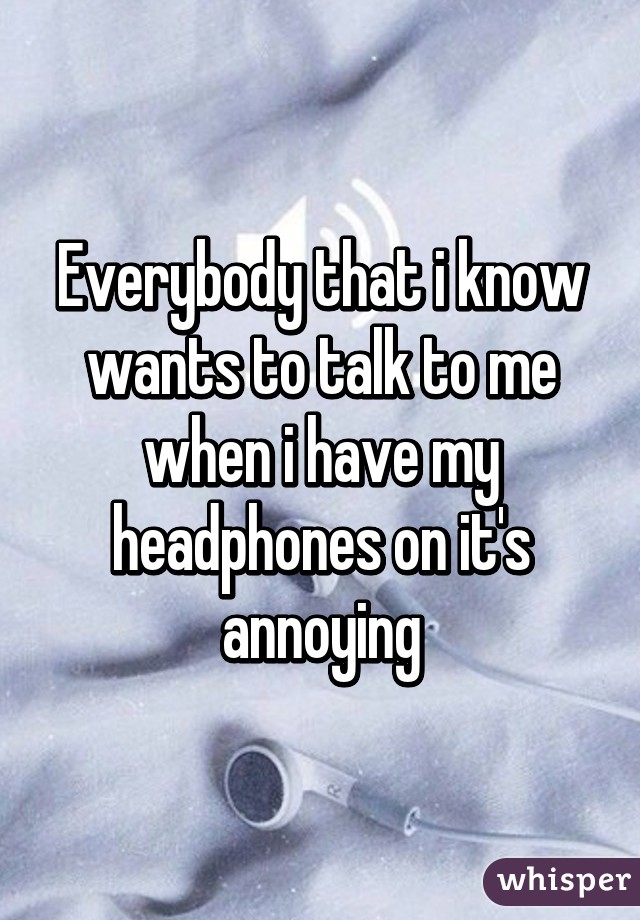 Everybody that i know wants to talk to me when i have my headphones on it's annoying