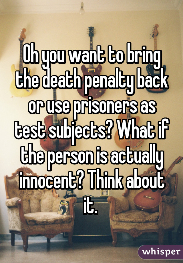 Oh you want to bring the death penalty back or use prisoners as test subjects? What if the person is actually innocent? Think about it. 