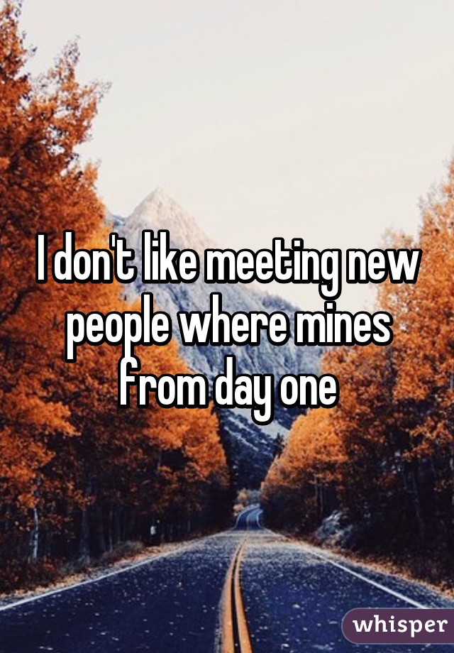 I don't like meeting new people where mines from day one