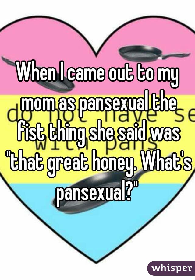 When I came out to my mom as pansexual the fist thing she said was "that great honey. What's pansexual?" 