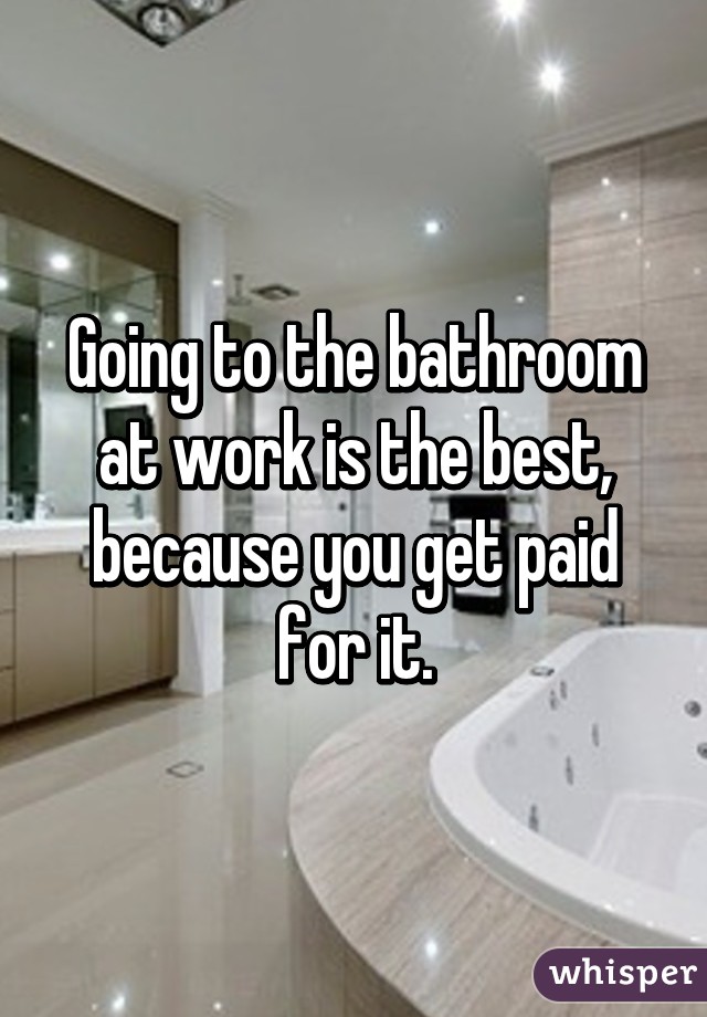 Going to the bathroom at work is the best, because you get paid for it.