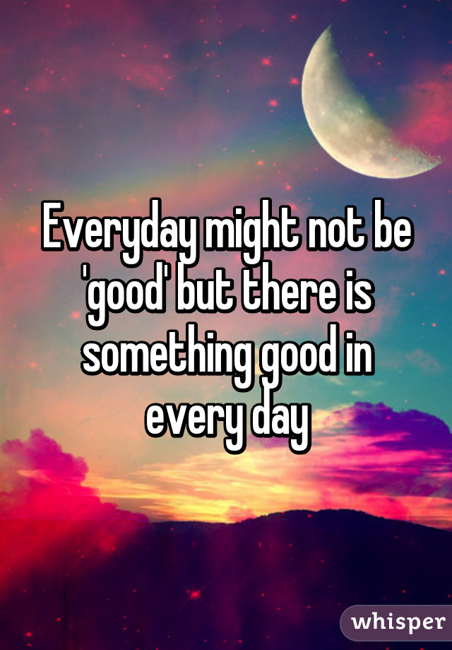 Everyday might not be 'good' but there is something good in every day