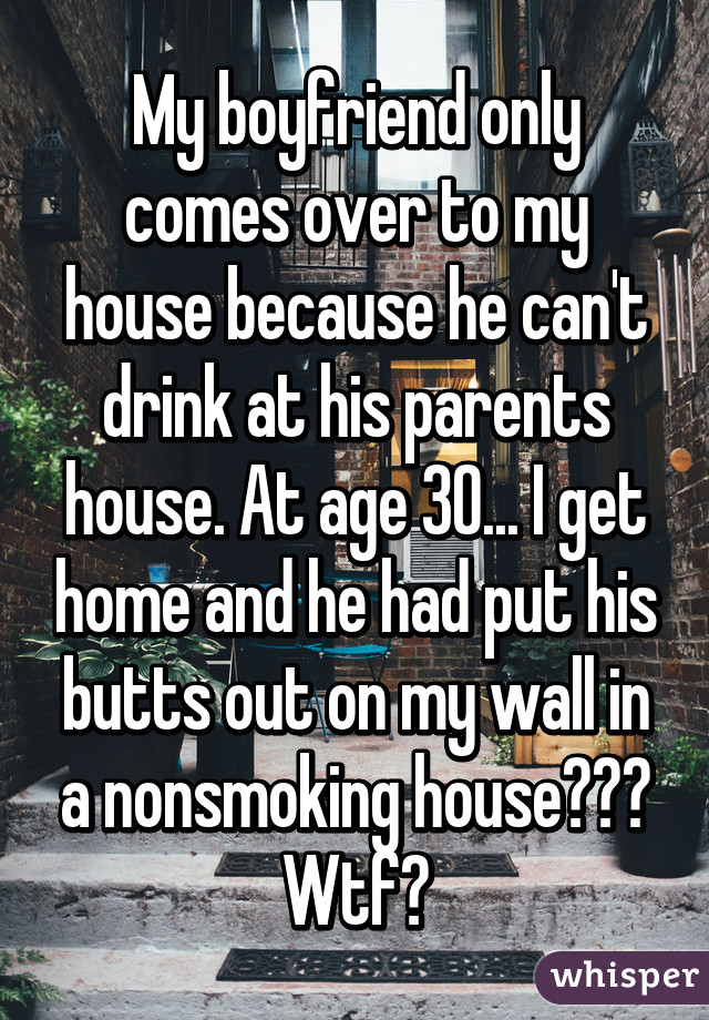My boyfriend only comes over to my house because he can't drink at his parents house. At age 30... I get home and he had put his butts out on my wall in a nonsmoking house??? Wtf?
