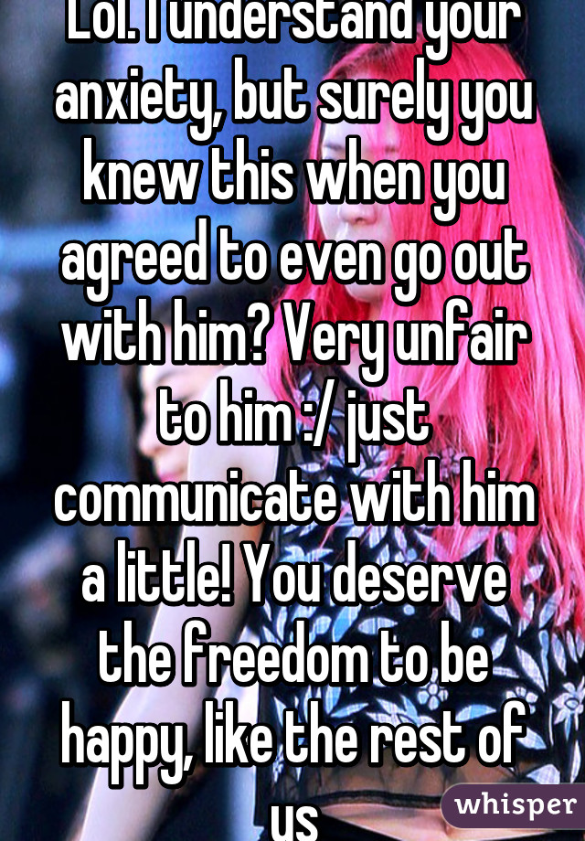 Lol. I understand your anxiety, but surely you knew this when you agreed to even go out with him? Very unfair to him :/ just communicate with him a little! You deserve the freedom to be happy, like the rest of us