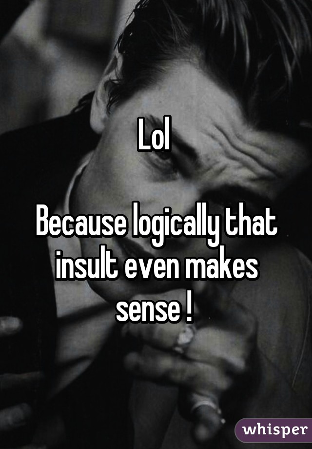 Lol 

Because logically that insult even makes sense ! 