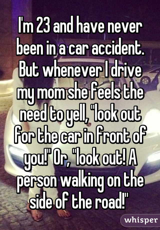 I'm 23 and have never been in a car accident. But whenever I drive my mom she feels the need to yell, "look out for the car in front of you!" Or, "look out! A person walking on the side of the road!" 