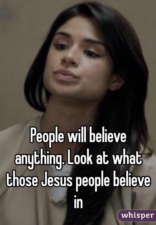 People will believe anything. Look at what those Jesus people believe in