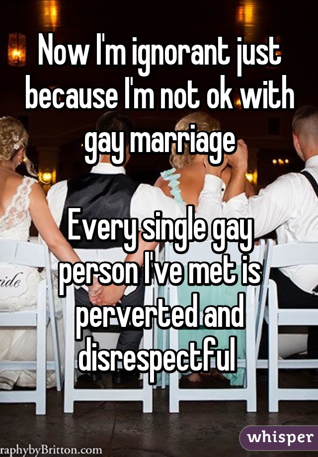 Now I'm ignorant just because I'm not ok with gay marriage

Every single gay person I've met is perverted and disrespectful 
