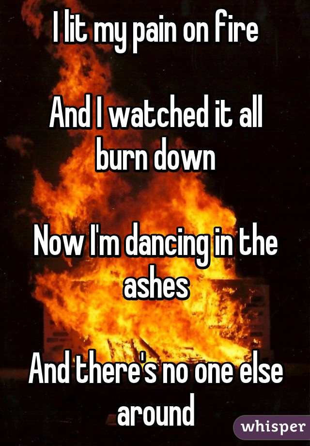 I lit my pain on fire

And I watched it all burn down

Now I'm dancing in the ashes

And there's no one else around