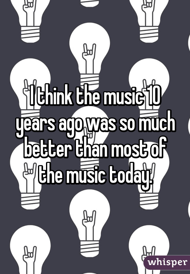 I think the music 10 years ago was so much better than most of the music today.