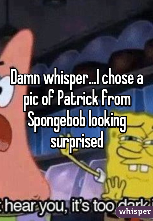 Damn whisper...I chose a pic of Patrick from Spongebob looking surprised