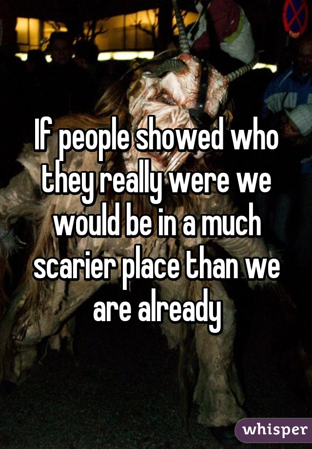 If people showed who they really were we would be in a much scarier place than we are already