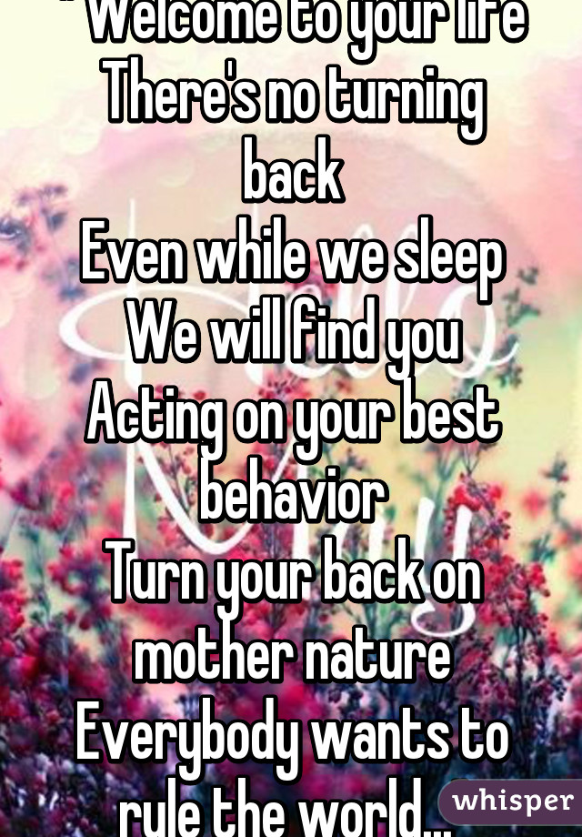 " Welcome to your life
There's no turning back
Even while we sleep
We will find you
Acting on your best behavior
Turn your back on mother nature
Everybody wants to rule the world..."