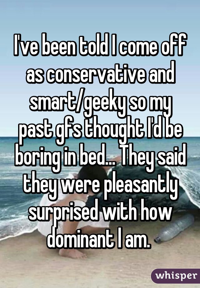 I've been told I come off as conservative and smart/geeky so my past gfs thought I'd be boring in bed... They said they were pleasantly surprised with how dominant I am. 