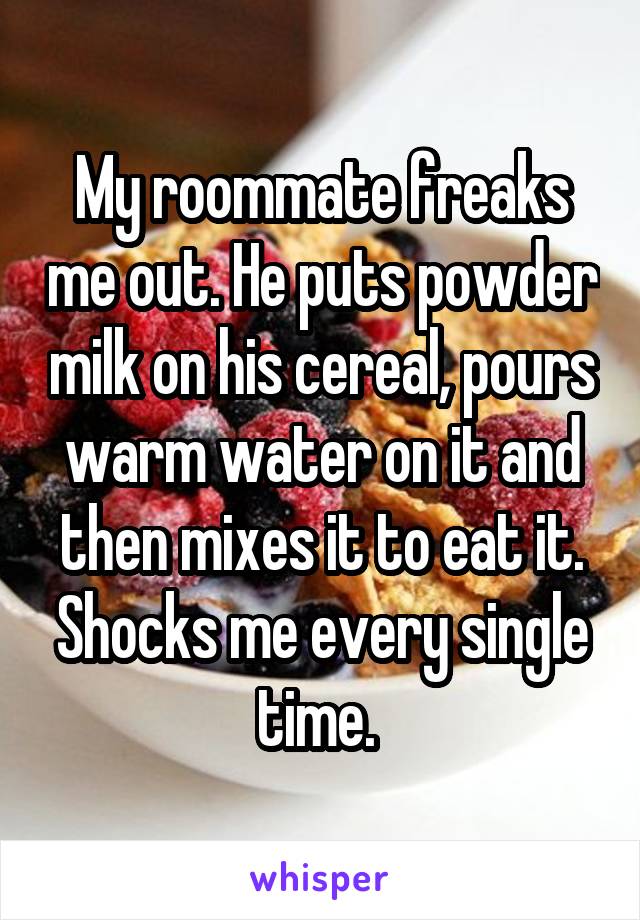 My roommate freaks me out. He puts powder milk on his cereal, pours warm water on it and then mixes it to eat it. Shocks me every single time. 