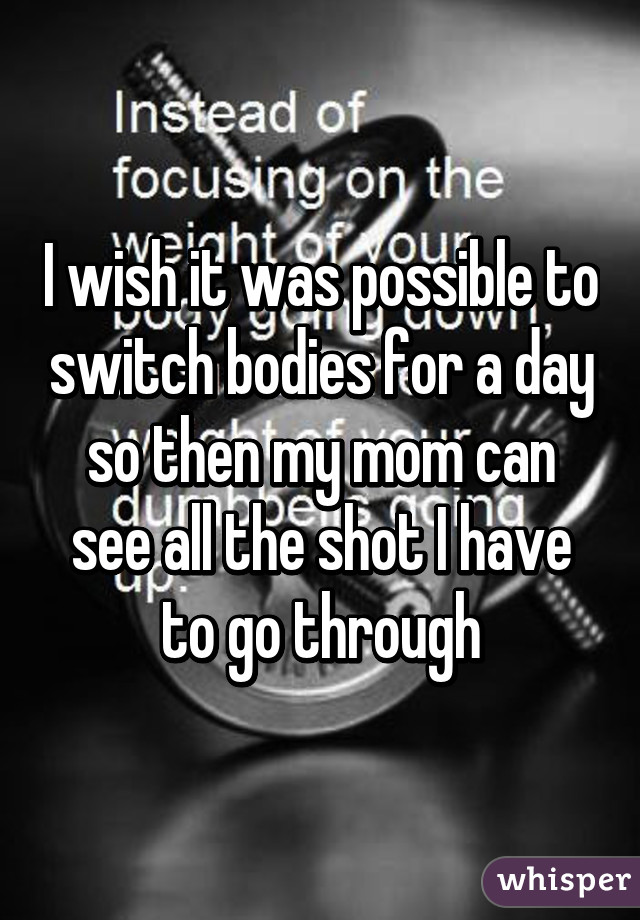 I wish it was possible to switch bodies for a day so then my mom can see all the shot I have to go through