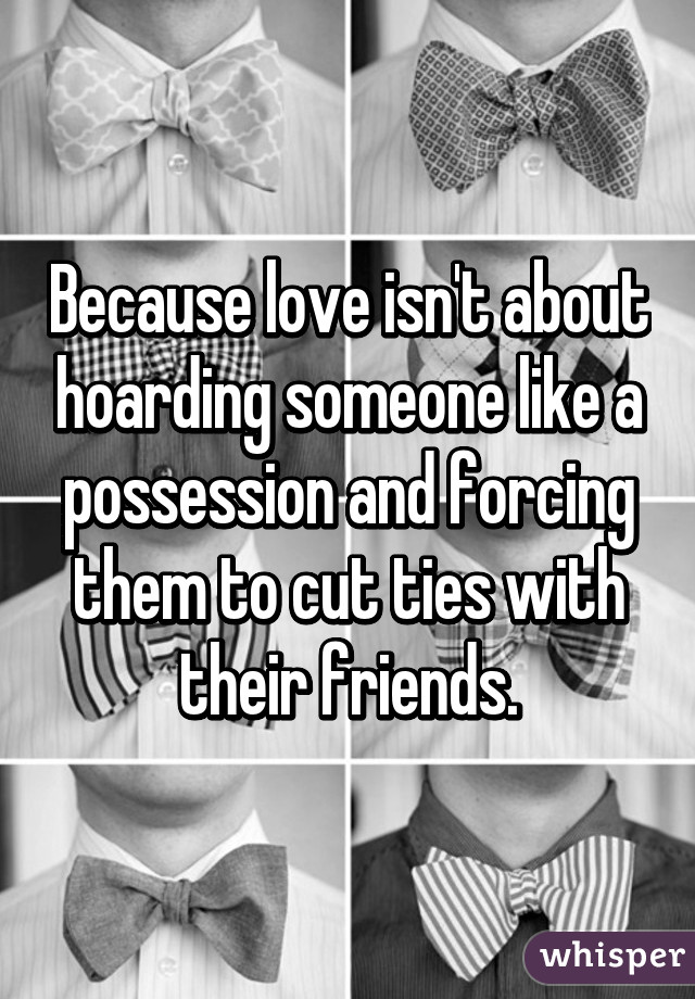 Because love isn't about hoarding someone like a possession and forcing them to cut ties with their friends.