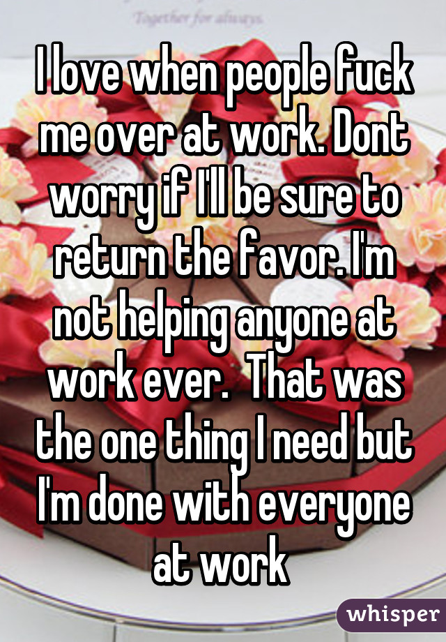 I love when people fuck me over at work. Dont worry if I'll be sure to return the favor. I'm not helping anyone at work ever.  That was the one thing I need but I'm done with everyone at work 